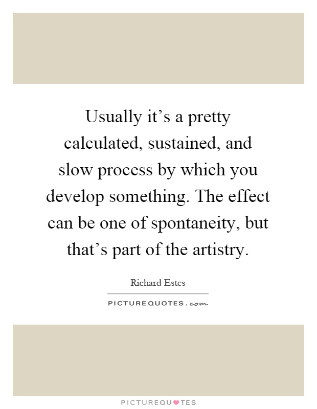 Usually it's a pretty calculated, sustained, and slow process by which you develop something. The effect can be one of spontaneity, but that's part of the artistry Picture Quote #1