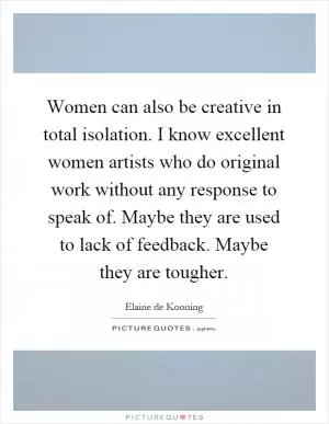 Women can also be creative in total isolation. I know excellent women artists who do original work without any response to speak of. Maybe they are used to lack of feedback. Maybe they are tougher Picture Quote #1