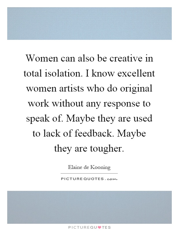 Women can also be creative in total isolation. I know excellent women artists who do original work without any response to speak of. Maybe they are used to lack of feedback. Maybe they are tougher Picture Quote #1