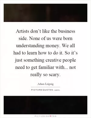 Artists don’t like the business side. None of us were born understanding money. We all had to learn how to do it. So it’s just something creative people need to get familiar with... not really so scary Picture Quote #1