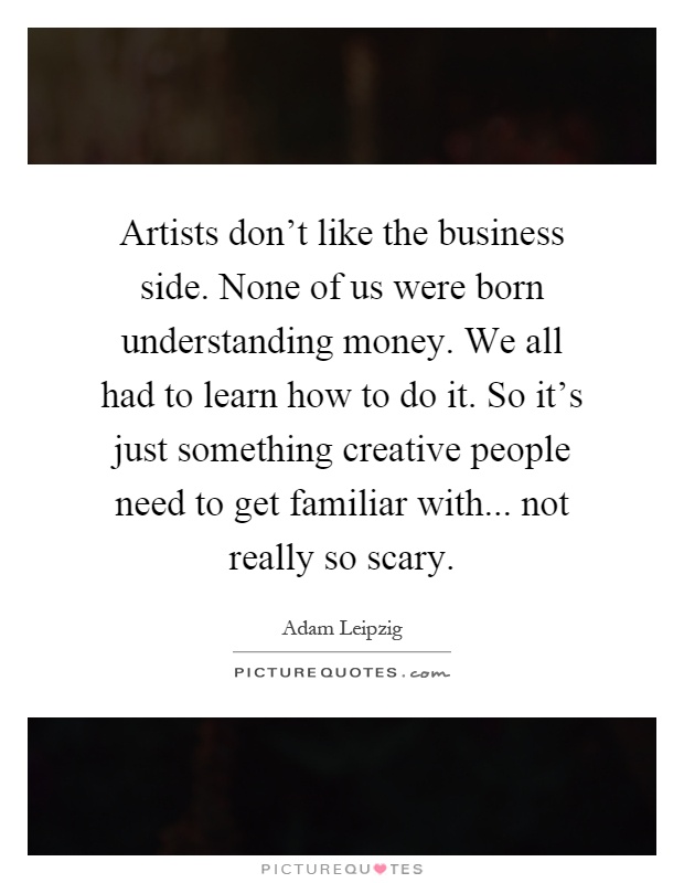 Artists don't like the business side. None of us were born understanding money. We all had to learn how to do it. So it's just something creative people need to get familiar with... not really so scary Picture Quote #1