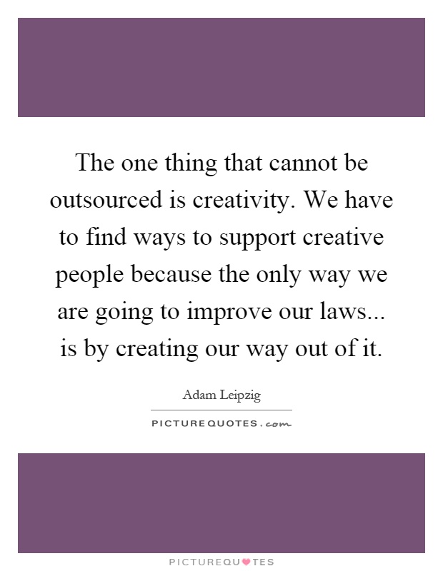 The one thing that cannot be outsourced is creativity. We have to find ways to support creative people because the only way we are going to improve our laws... is by creating our way out of it Picture Quote #1