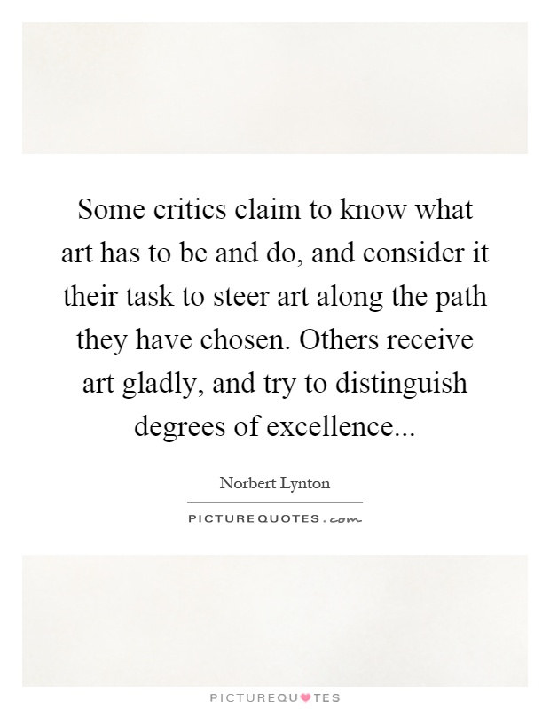 Some critics claim to know what art has to be and do, and consider it their task to steer art along the path they have chosen. Others receive art gladly, and try to distinguish degrees of excellence Picture Quote #1