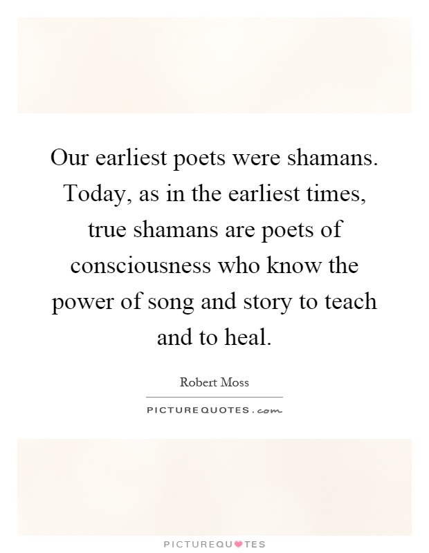 Our earliest poets were shamans. Today, as in the earliest times, true shamans are poets of consciousness who know the power of song and story to teach and to heal Picture Quote #1
