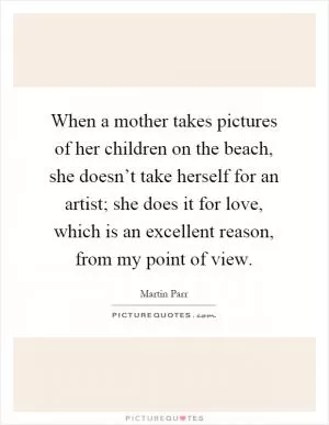 When a mother takes pictures of her children on the beach, she doesn’t take herself for an artist; she does it for love, which is an excellent reason, from my point of view Picture Quote #1