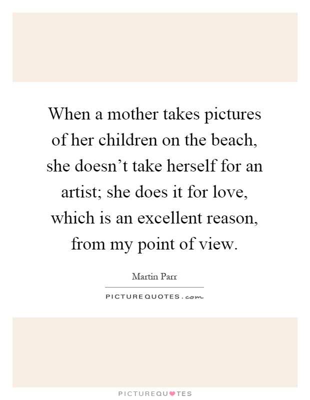 When a mother takes pictures of her children on the beach, she doesn't take herself for an artist; she does it for love, which is an excellent reason, from my point of view Picture Quote #1