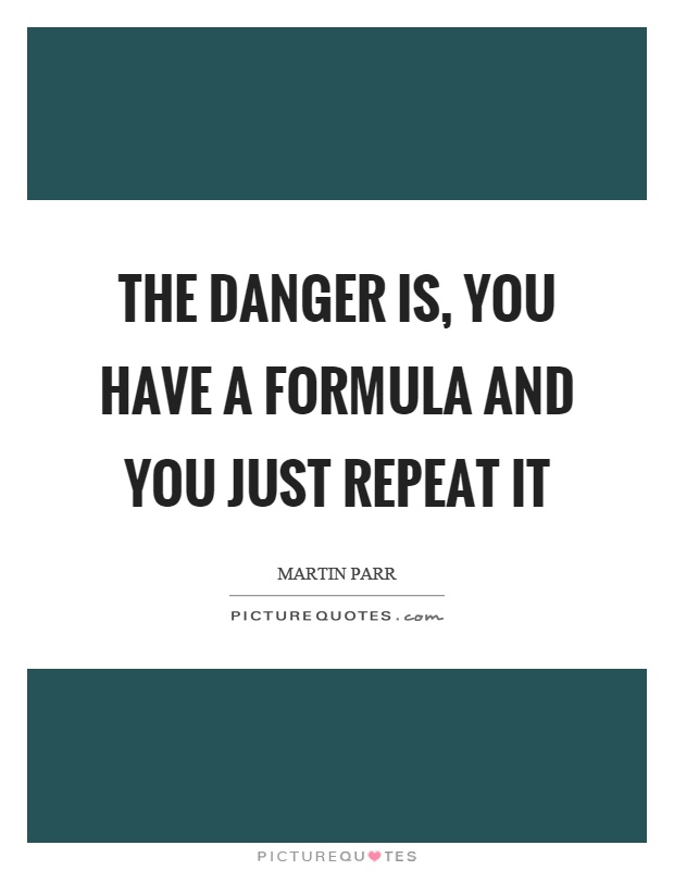 The danger is, you have a formula and you just repeat it Picture Quote #1