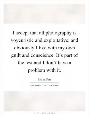 I accept that all photography is voyeuristic and exploitative, and obviously I live with my own guilt and conscience. It’s part of the test and I don’t have a problem with it Picture Quote #1