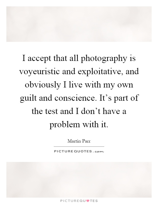 I accept that all photography is voyeuristic and exploitative, and obviously I live with my own guilt and conscience. It's part of the test and I don't have a problem with it Picture Quote #1