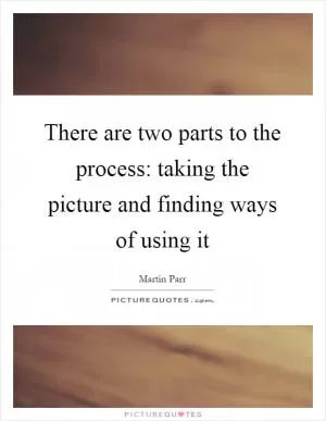 There are two parts to the process: taking the picture and finding ways of using it Picture Quote #1