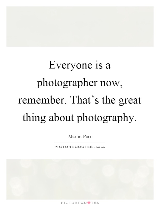 Everyone is a photographer now, remember. That's the great thing about photography Picture Quote #1