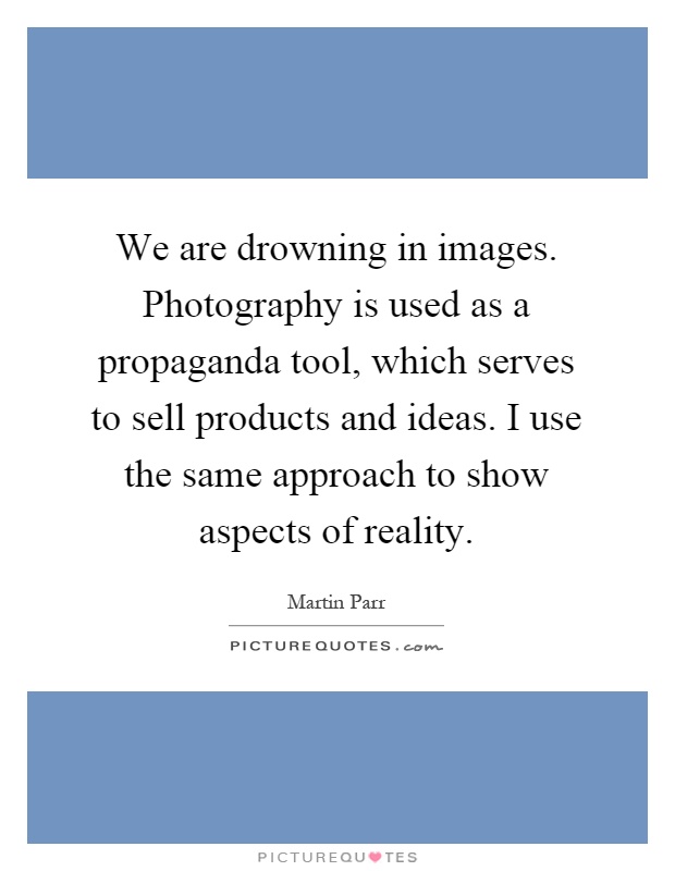 We are drowning in images. Photography is used as a propaganda tool, which serves to sell products and ideas. I use the same approach to show aspects of reality Picture Quote #1