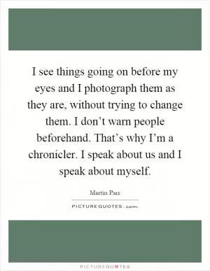 I see things going on before my eyes and I photograph them as they are, without trying to change them. I don’t warn people beforehand. That’s why I’m a chronicler. I speak about us and I speak about myself Picture Quote #1