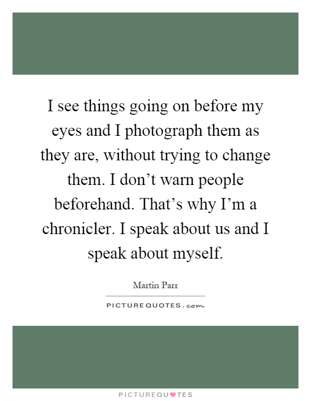 I see things going on before my eyes and I photograph them as they are, without trying to change them. I don't warn people beforehand. That's why I'm a chronicler. I speak about us and I speak about myself Picture Quote #1