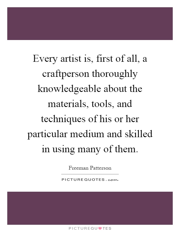 Every artist is, first of all, a craftperson thoroughly knowledgeable about the materials, tools, and techniques of his or her particular medium and skilled in using many of them Picture Quote #1