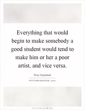 Everything that would begin to make somebody a good student would tend to make him or her a poor artist, and vice versa Picture Quote #1