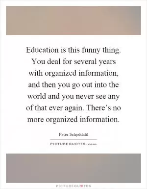 Education is this funny thing. You deal for several years with organized information, and then you go out into the world and you never see any of that ever again. There’s no more organized information Picture Quote #1