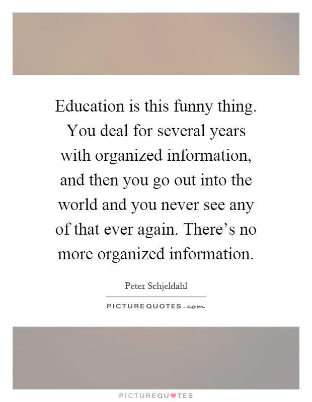 Education is this funny thing. You deal for several years with organized information, and then you go out into the world and you never see any of that ever again. There's no more organized information Picture Quote #1