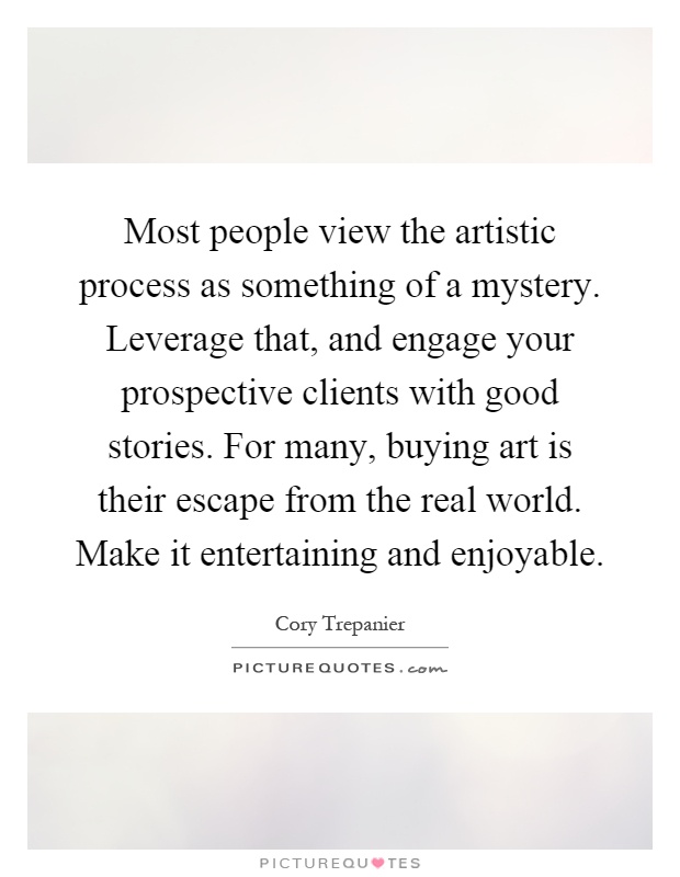 Most people view the artistic process as something of a mystery. Leverage that, and engage your prospective clients with good stories. For many, buying art is their escape from the real world. Make it entertaining and enjoyable Picture Quote #1