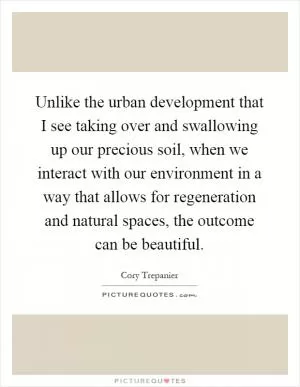 Unlike the urban development that I see taking over and swallowing up our precious soil, when we interact with our environment in a way that allows for regeneration and natural spaces, the outcome can be beautiful Picture Quote #1