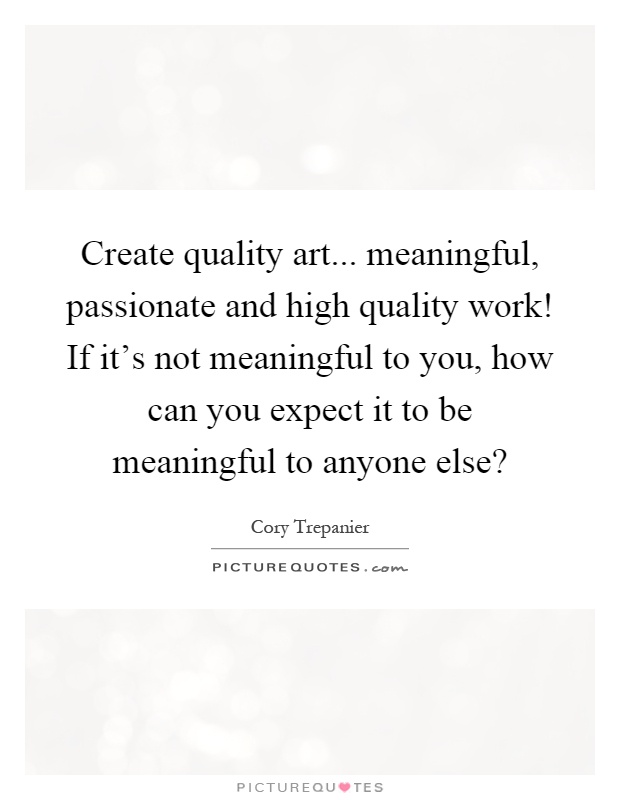 Create quality art... meaningful, passionate and high quality work! If it's not meaningful to you, how can you expect it to be meaningful to anyone else? Picture Quote #1