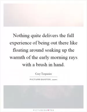Nothing quite delivers the full experience of being out there like floating around soaking up the warmth of the early morning rays with a brush in hand Picture Quote #1
