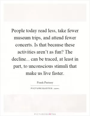 People today read less, take fewer museum trips, and attend fewer concerts. Is that because these activities aren’t as fun? The decline... can be traced, at least in part, to unconscious stimuli that make us live faster Picture Quote #1