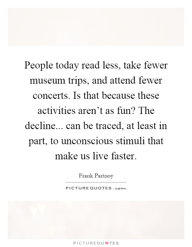 People today read less, take fewer museum trips, and attend fewer concerts. Is that because these activities aren't as fun? The decline... can be traced, at least in part, to unconscious stimuli that make us live faster Picture Quote #1