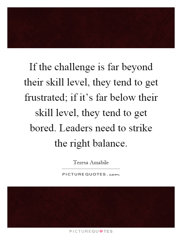 If the challenge is far beyond their skill level, they tend to get frustrated; if it's far below their skill level, they tend to get bored. Leaders need to strike the right balance Picture Quote #1