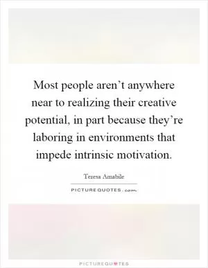 Most people aren’t anywhere near to realizing their creative potential, in part because they’re laboring in environments that impede intrinsic motivation Picture Quote #1