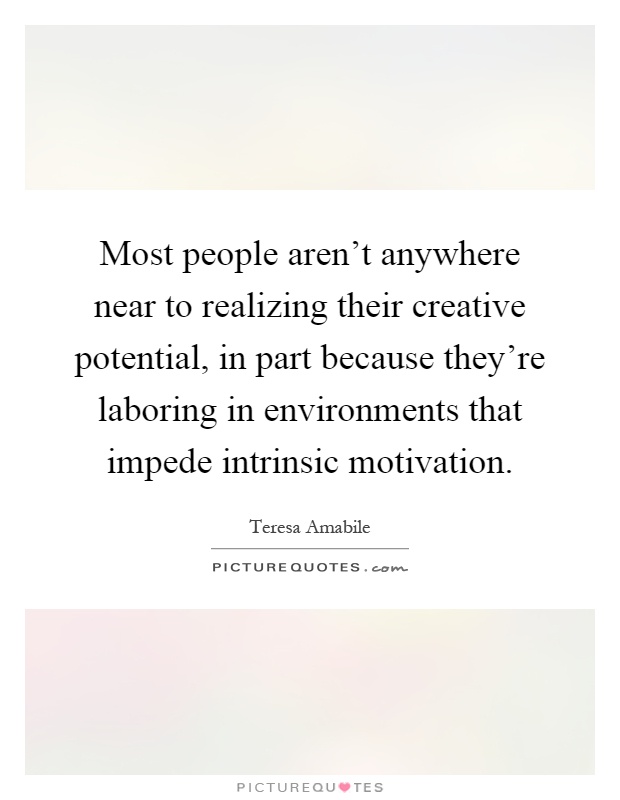 Most people aren't anywhere near to realizing their creative potential, in part because they're laboring in environments that impede intrinsic motivation Picture Quote #1
