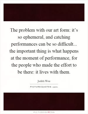 The problem with our art form: it’s so ephemeral, and catching performances can be so difficult... the important thing is what happens at the moment of performance, for the people who made the effort to be there: it lives with them Picture Quote #1
