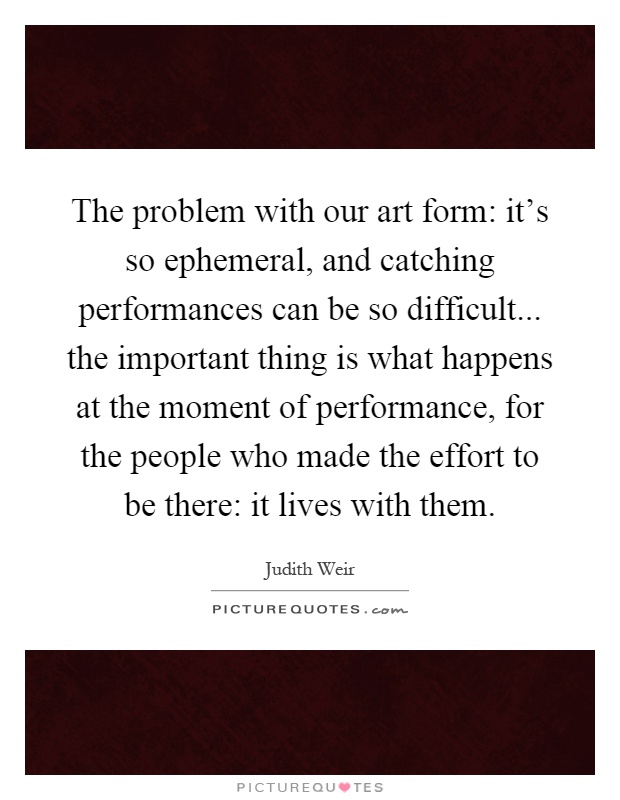 The problem with our art form: it's so ephemeral, and catching performances can be so difficult... the important thing is what happens at the moment of performance, for the people who made the effort to be there: it lives with them Picture Quote #1