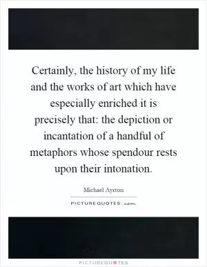 Certainly, the history of my life and the works of art which have especially enriched it is precisely that: the depiction or incantation of a handful of metaphors whose spendour rests upon their intonation Picture Quote #1