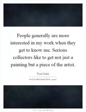 People generally are more interested in my work when they get to know me. Serious collectors like to get not just a painting but a piece of the artist Picture Quote #1