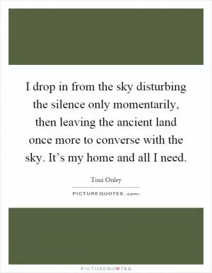I drop in from the sky disturbing the silence only momentarily, then leaving the ancient land once more to converse with the sky. It’s my home and all I need Picture Quote #1