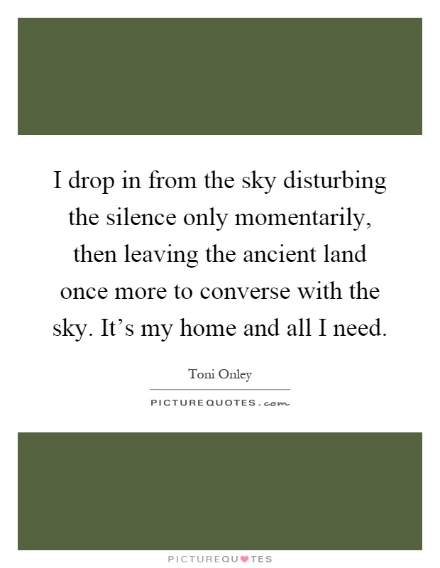 I drop in from the sky disturbing the silence only momentarily, then leaving the ancient land once more to converse with the sky. It's my home and all I need Picture Quote #1
