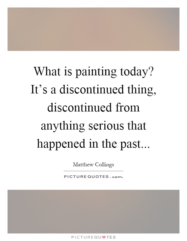 What is painting today? It's a discontinued thing, discontinued from anything serious that happened in the past Picture Quote #1