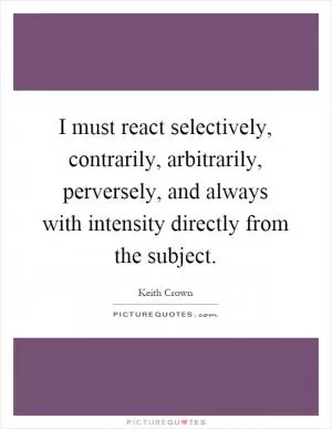 I must react selectively, contrarily, arbitrarily, perversely, and always with intensity directly from the subject Picture Quote #1