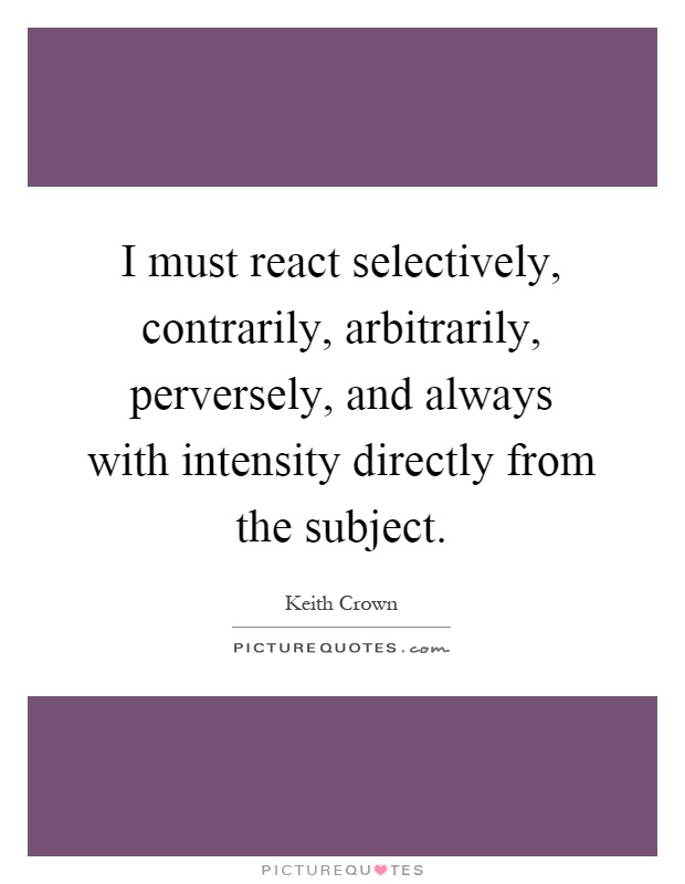 I must react selectively, contrarily, arbitrarily, perversely, and always with intensity directly from the subject Picture Quote #1