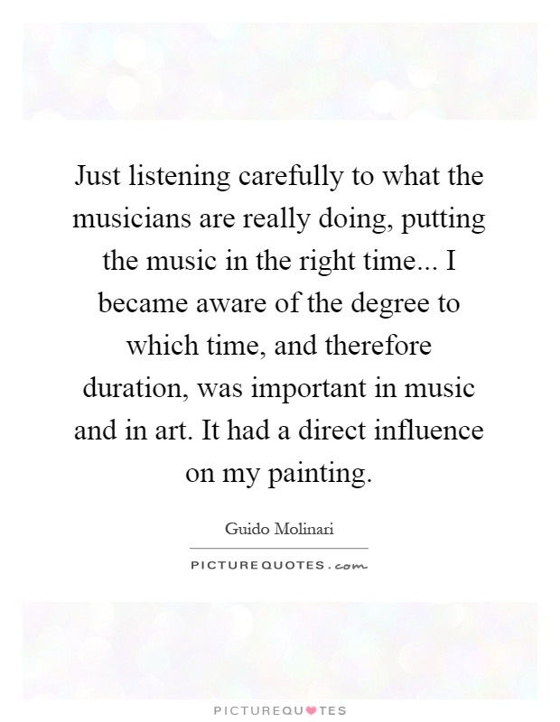 Just listening carefully to what the musicians are really doing, putting the music in the right time... I became aware of the degree to which time, and therefore duration, was important in music and in art. It had a direct influence on my painting Picture Quote #1