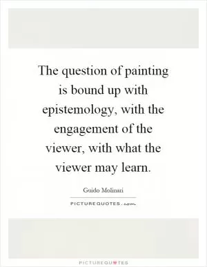 The question of painting is bound up with epistemology, with the engagement of the viewer, with what the viewer may learn Picture Quote #1