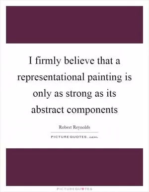 I firmly believe that a representational painting is only as strong as its abstract components Picture Quote #1