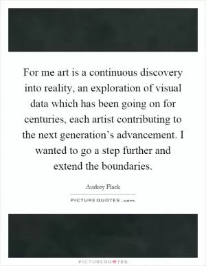 For me art is a continuous discovery into reality, an exploration of visual data which has been going on for centuries, each artist contributing to the next generation’s advancement. I wanted to go a step further and extend the boundaries Picture Quote #1