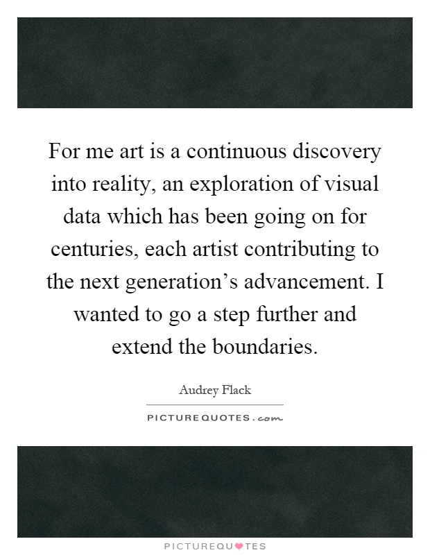 For me art is a continuous discovery into reality, an exploration of visual data which has been going on for centuries, each artist contributing to the next generation's advancement. I wanted to go a step further and extend the boundaries Picture Quote #1