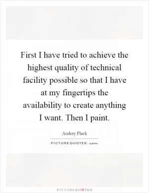 First I have tried to achieve the highest quality of technical facility possible so that I have at my fingertips the availability to create anything I want. Then I paint Picture Quote #1
