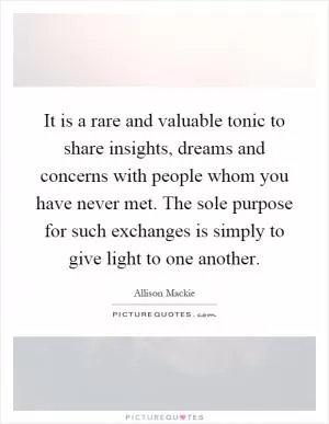 It is a rare and valuable tonic to share insights, dreams and concerns with people whom you have never met. The sole purpose for such exchanges is simply to give light to one another Picture Quote #1