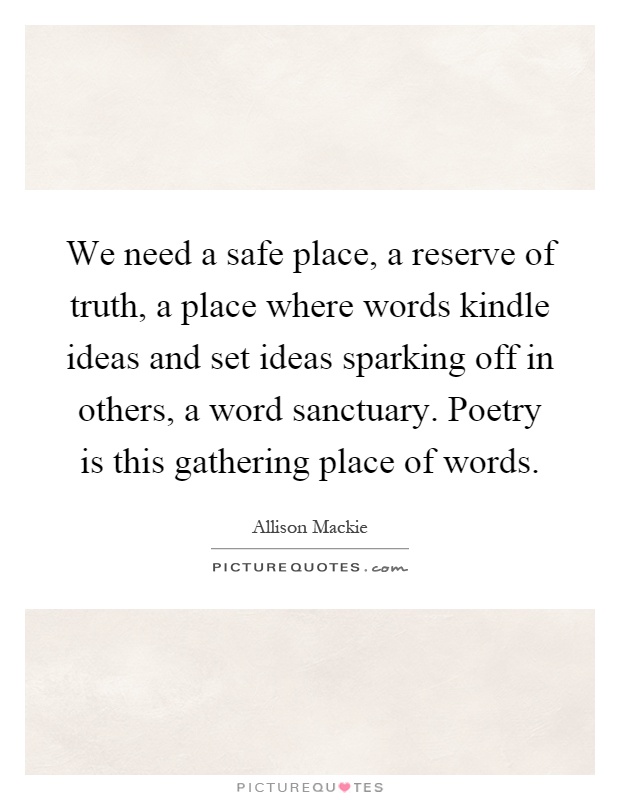 We need a safe place, a reserve of truth, a place where words kindle ideas and set ideas sparking off in others, a word sanctuary. Poetry is this gathering place of words Picture Quote #1