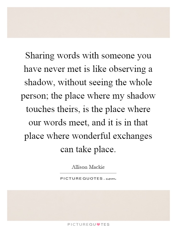 Sharing words with someone you have never met is like observing a shadow, without seeing the whole person; the place where my shadow touches theirs, is the place where our words meet, and it is in that place where wonderful exchanges can take place Picture Quote #1