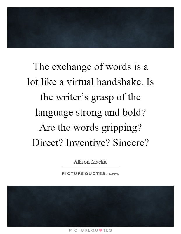 The exchange of words is a lot like a virtual handshake. Is the writer's grasp of the language strong and bold? Are the words gripping? Direct? Inventive? Sincere? Picture Quote #1